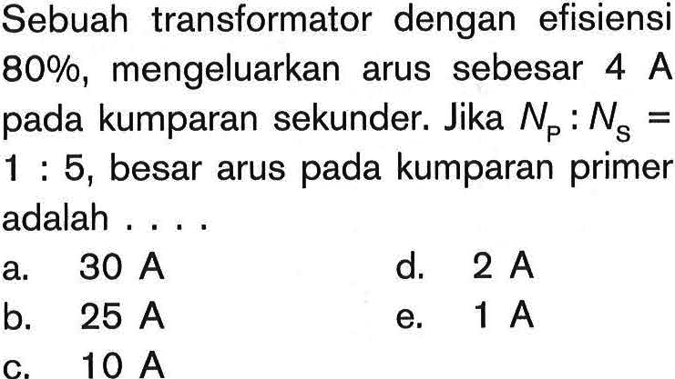 Sebuah transformator dengan efisiensi  80 %, mengeluarkan arus sebesar 4 A  pada kumparan sekunder. Jika NP: NS= 1: 5, besar arus pada kumparan primer adalah ....