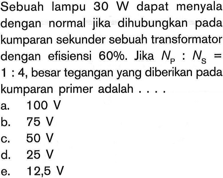 Sebuah lampu 30 W dapat menyala dengan normal jika dihubungkan pada kumparan sekunder sebuah transformator dengan efisiensi 60 %. Jika NP: NS= 1: 4, besar tegangan yang diberikan pada kumparan primer adalah ....