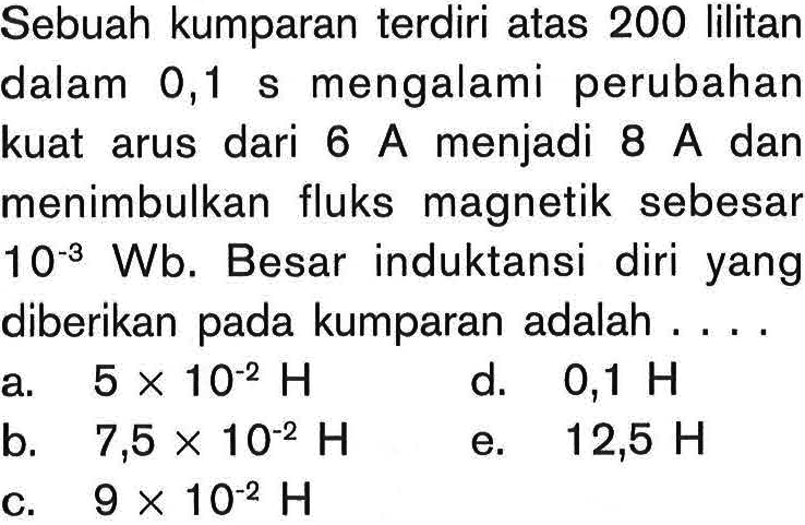 Sebuah kumparan terdiri atas 200 lilitan dalam 0,1 s mengalami perubahan kuat arus dari  6 A  menjadi 8 A dan menimbulkan fluks magnetik sebesar 10^(-3) Wb. Besar induktansi diri yang diberikan pada kumparan adalah ....