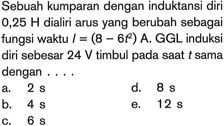 Sebuah kumparan dengan induktansi diri 0,25 H dialiri arus yang berubah sebagai fungsi waktu I=(8-6t^2) A. GGL induksi diri sebesar 24 V timbul pada saat t sama dengan ....