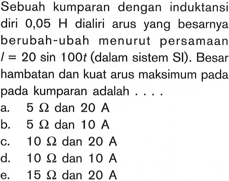 Sebuah kumparan dengan induktansi diri 0,05 H dialiri arus yang besarnya berubah-ubah menurut persamaan I=20 sin 100t  (dalam sistem SI). Besar hambatan dan kuat arus maksimum pada pada kumparan adalah ....