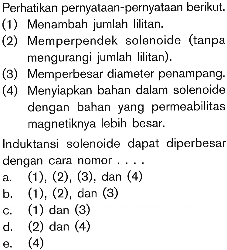 Perhatikan pernyataan-pernyataan berikut.(1) Menambah jumlah lilitan. (2) Memperpendek solenoide (tanpa mengurangi jumlah lilitan). (3) Memperbesar diameter penampang. (4) Menyiapkan bahan dalam solenoide dengan bahan yang permeabilitas magnetiknya lebih besar. Induktansi solenoide dapat diperbesar dengan cara nomor ....