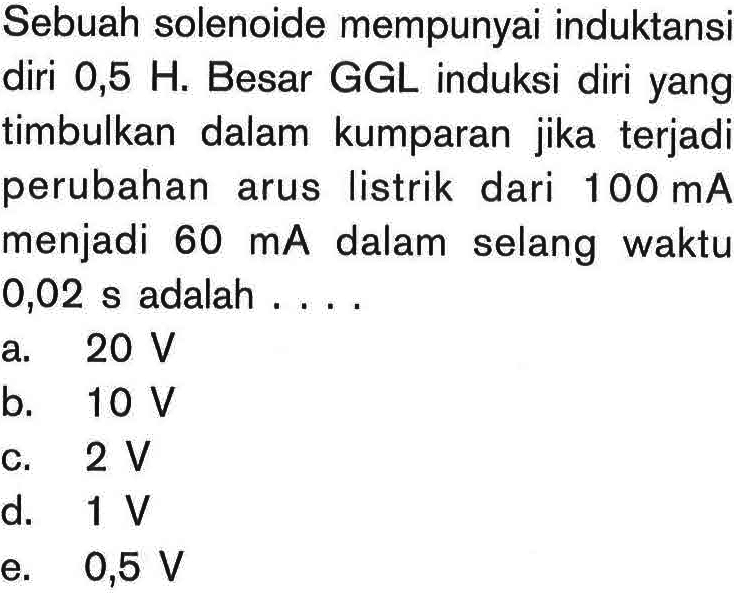 Sebuah solenoide mempunyai induktansi diri 0,5 H. Besar GGL induksi diri yang timbulkan dalam kumparan jika terjadi perubahan arus listrik dari 100 mA menjadi 60 mA dalam selang waktu 0,02 s adalah ....