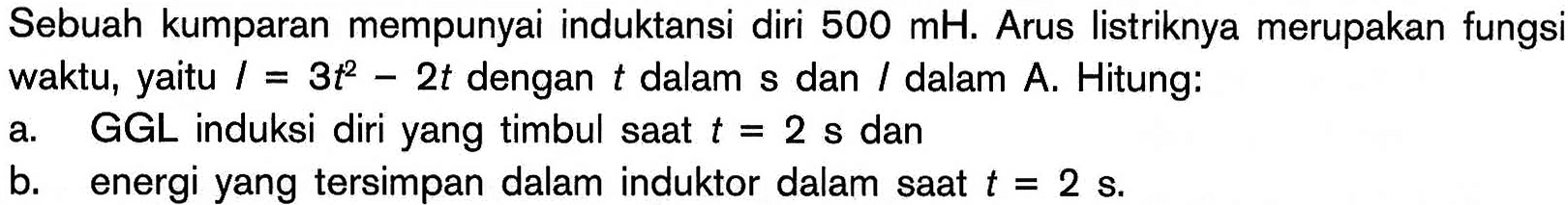 Sebuah kumparan mempunyai induktansi diri  500 mH. Arus listriknya merupakan fungsi waktu, yaitu  I=3t^2-2t dengan t dalam s dan l dalam A. Hitung: a. GGL induksi diri yang timbul saat t=2 s dan b. energi yang tersimpan dalam induktor dalam saat  t=2 s. 