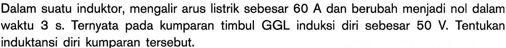 Dalam suatu induktor, mengalir arus listrik sebesar 60 A dan berubah menjadi nol dalam waktu 3 s. Ternyata pada kumparan timbul GGL induksi diri sebesar 50 V. Tentukan induktansi diri kumparan tersebut. 