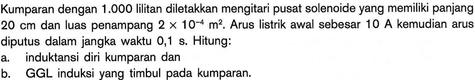 Kumparan dengan 1.000 lilitan diletakkan mengitari pusat solenoide yang memiliki panjang  20 cm dan luas penampang  2 x 10^(-4) m^2. Arus listrik awal sebesar 10 A kemudian arus diputus dalam jangka waktu 0,1 s. Hitung: a. induktansi diri kumparan dan b. GGL induksi yang timbul pada kumparan. 