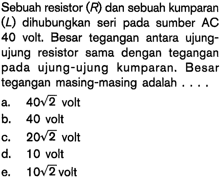 Sebuah resistor  (R)  dan sebuah kumparan (L) dihubungkan seri pada sumber AC 40 volt. Besar tegangan antara ujung-ujung resistor  sama dengan tegangan pada ujung-ujung kumparan. Besar tegangan masing-masing adalah .... 