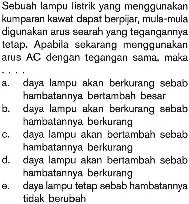 Sebuah lampu listrik yang menggunakan kumparan kawat dapat berpijar, mula-mula digunakan arus searah yang tegangannya tetap. Apabila sekarang menggunakan arus  AC  dengan tegangan sama, makaa. daya lampu akan berkurang sebab hambatannya bertambah besarb. daya lampu akan berkurang sebab hambatannya berkurangc. daya lampu akan bertambah sebab hambatannya berkurangd. daya lampu akan bertambah sebab hambatannya berkurange. daya lampu tetap sebab hambatannya tidak berubah