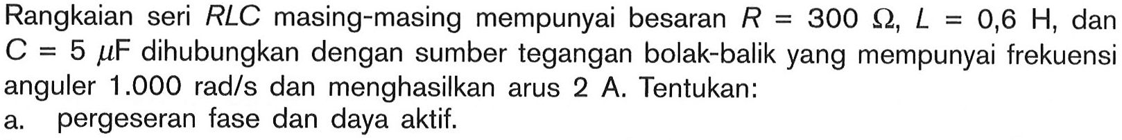 Rangkaian seri  RLC  masing-masing mempunyai besaran  R=300 Ohm, L=0,6 H , dan  C=5 mu F  dihubungkan dengan sumber tegangan bolak-balik yang mempunyai frekuensi anguler  1.000 rad/s  dan menghasilkan arus  2 A . Tentukan:a. pergeseran fase dan daya aktif.