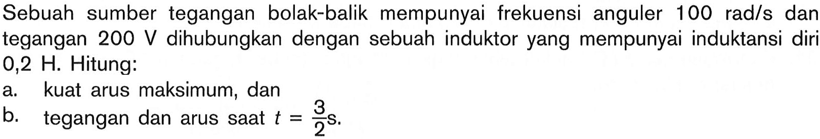 Sebuah sumber tegangan bolak-balik mempunyai frekuensi anguler  100 rad/s dan tegangan  200 V  dihubungkan dengan sebuah induktor yang mempunyai induktansi diri  0,2 H. Hitung: a. kuat arus maksimum, dan b. tegangan dan arus saat  t=3/2 s. 