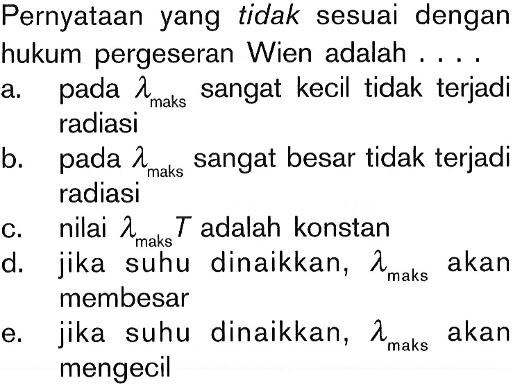 Pernyataan yang tidak sesuai dengan hukum pergeseran Wien adalah .... a. pada lambda maks  sangat kecil tidak terjadi radiasi b. pada lambda maks  sangat besar tidak terjadi radiasi c. nilai  lambda maks  T  adalah konstan d. jika suhu dinaikkan,  lambda maks  akan membesar e. jika suhu dinaikkan,  lambda maks  akan mengecil  