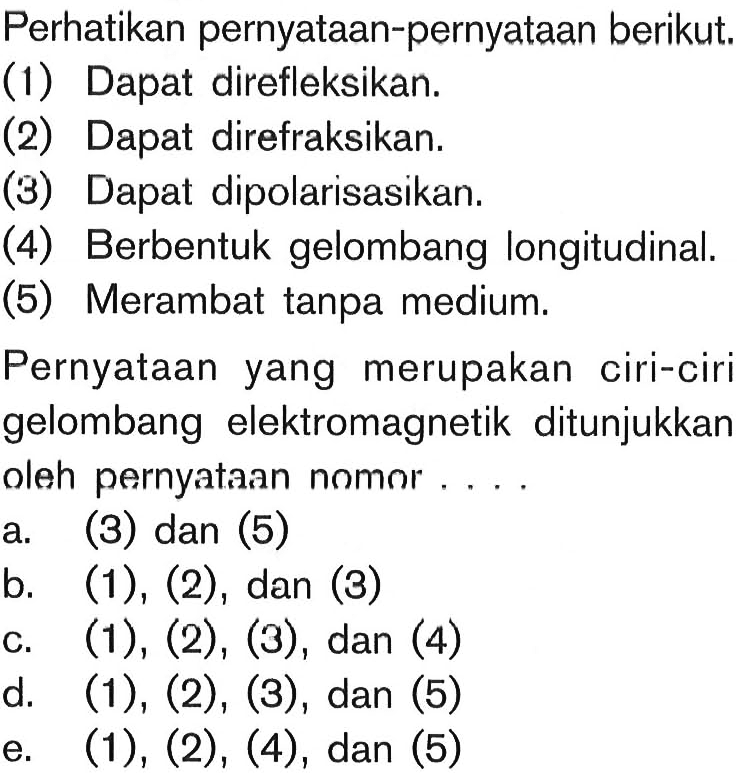 Perhatikan pernyataan-pernyataan berikut. (1) Dapat direfleksikan. (2) Dapat direfraksikan. (3) Dapat dipolarisasikan. (4) Berbentuk gelombang longitudinal. (5) Merambat tanpa medium. Pernyataan yang merupakan ciri-ciri gelombang elektromagnetik ditunjukkan oleh pernyataan nomor.... 