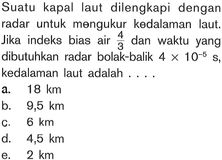 Suatu kapal laut dilengkapi dengan radar untuk mengukur kedalaman laut. Jika indeks bias air 4/3 dan waktu yang dibutuhkan radar bolak-balik 4 x 10^(-5) s, kedalaman laut adalah ....