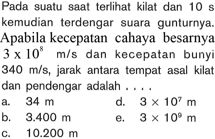 Pada suatu saat terlihat kilat dan 10 s kemudian terdengar suara gunturnya. Apabila kecepatan cahaya besarnya 3 x 10^8 m/s  dan kecepatan bunyi  340 m/s , jarak antara tempat asal kilat l  dan pendengar adalah  ...   