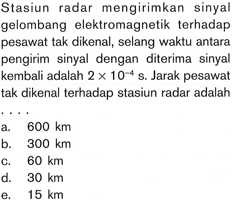 Stasiun radar mengirimkan sinyal gelombang elektromagnetik terhadap pesawat tak dikenal, selang waktu antara pengirim sinyal dengan diterima sinyal kembali adalah  2 x 10^(-4) s. Jarak pesawat tak dikenal terhadap stasiun radar adalah...