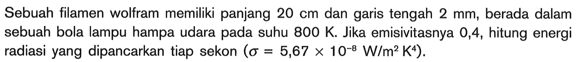 Sebuah filamen wolfram memiliki panjang  20 cm  dan garis tengah  2 mm , berada dalam sebuah bola lampu hampa udara pada suhu  800 K . Jika emisivitasnya 0,4, hitung energi radiasi yang dipancarkan tiap sekon  (sigma=5,67 x 10^-8 W/m^2 K^4) .