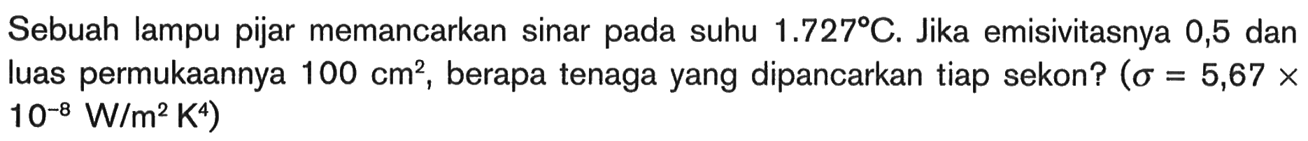 Sebuah lampu pijar memancarkan sinar pada suhu  1.727 C . Jika emisivitasnya 0,5 dan luas permukaannya  100 cm^2 , berapa tenaga yang dipancarkan tiap sekon?  (sigma=5,67 x   10^-8 W/m^2 K^4)