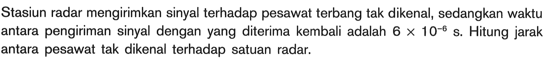 Stasiun radar mengirimkan sinyal terhadap pesawat terbang tak dikenal, sedangkan waktu antara pengiriman sinyal dengan yang diterima kembali adalah  6 x 10^-6 s . Hitung jarak antara pesawat tak dikenal terhadap satuan radar.