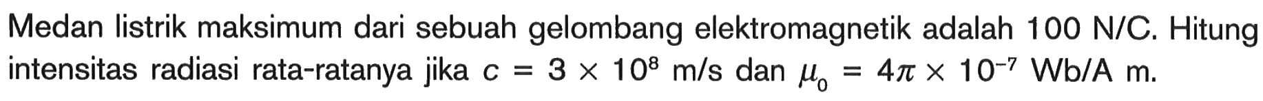 Medan listrik maksimum dari sebuah gelombang elektromagnetik adalah  100 N/C . Hitung intensitas radiasi rata-ratanya jika  c=3 x 10^8 m/s  dan  mu0=4 pi x 10^-7 Wb/A m .