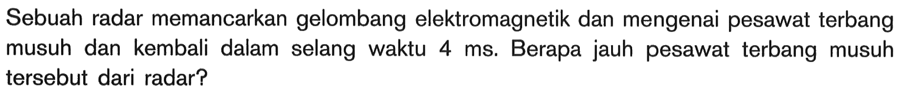 Sebuah radar memancarkan gelombang elektromagnetik dan mengenai pesawat terbang musuh dan kembali dalam selang waktu 4 ms. Berapa jauh pesawat terbang musuh tersebut dari radar?