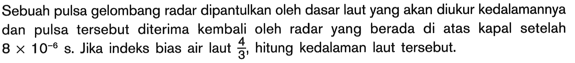 Sebuah pulsa gelombang radar dipantulkan oleh dasar laut yang akan diukur kedalamannya dan pulsa tersebut diterima kembali oleh radar yang berada di atas kapal setelah  8 x 10^-6 s . Jika indeks bias air laut  4/3 , hitung kedalaman laut tersebut.