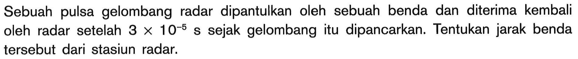 Sebuah pulsa gelombang radar dipantulkan oleh sebuah benda dan diterima kembali oleh radar setelah  3 x 10^-5 s  sejak gelombang itu dipancarkan. Tentukan jarak benda tersebut dari stasiun radar.