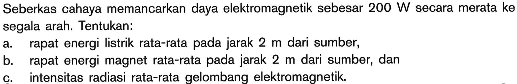 Seberkas cahaya memancarkan daya elektromagnetik sebesar  200 W  secara merata ke segala arah. Tentukan:a. rapat energi listrik rata-rata pada jarak  2 m  dari sumber,b. rapat energi magnet rata-rata pada jarak  2 m  dari sumber, danc. intensitas radiasi rata-rata gelombang elektromagnetik.