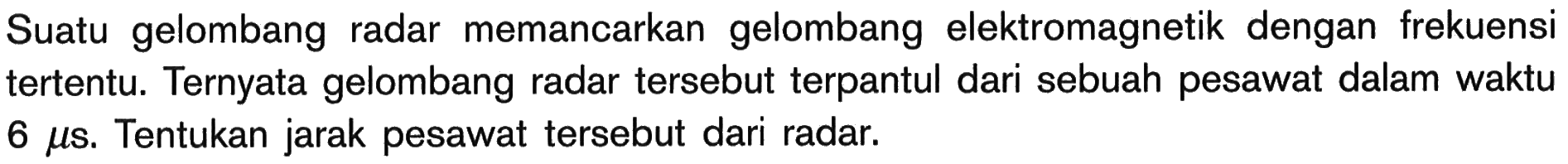 Suatu gelombang radar memancarkan gelombang elektromagnetik dengan frekuensi tertentu. Ternyata gelombang radar tersebut terpantul dari sebuah pesawat dalam waktu  6 mu s . Tentukan jarak pesawat tersebut dari radar.