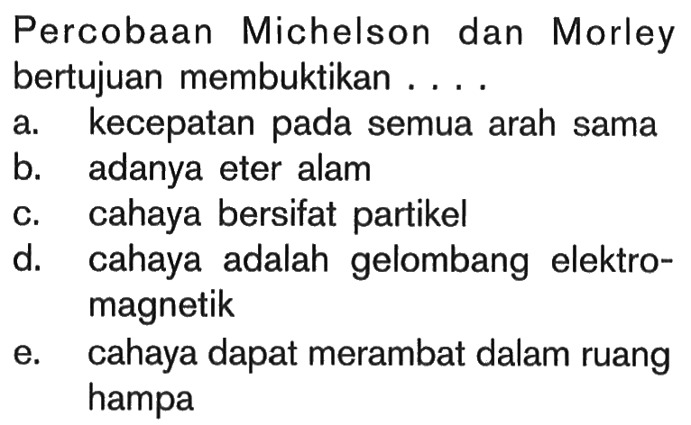 Percobaan Michelson dan Morley bertujuan membuktikan ....a. kecepatan pada semua arah sama
b. adanya eter alam
c. cahaya bersifat partikel
d. cahaya adalah gelombang elektromagnetik
e. cahaya dapat merambat dalam ruang hampa