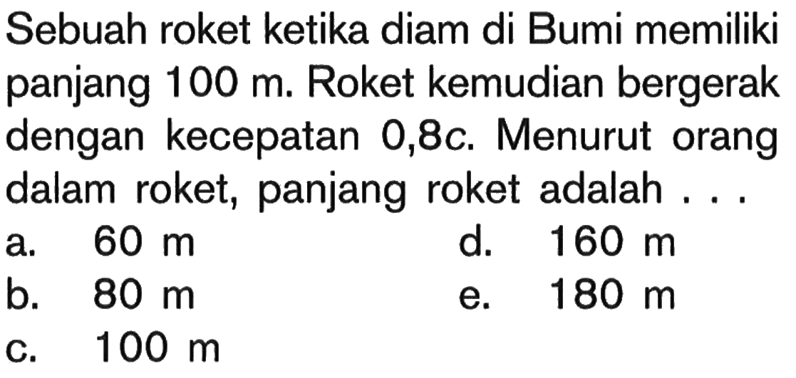 Sebuah roket ketika diam di Bumi memiliki panjang 100 m. Roket kemudian bergerak dengan kecepatan 0,8 c. Menurut orang dalam roket, panjang roket adalah ...