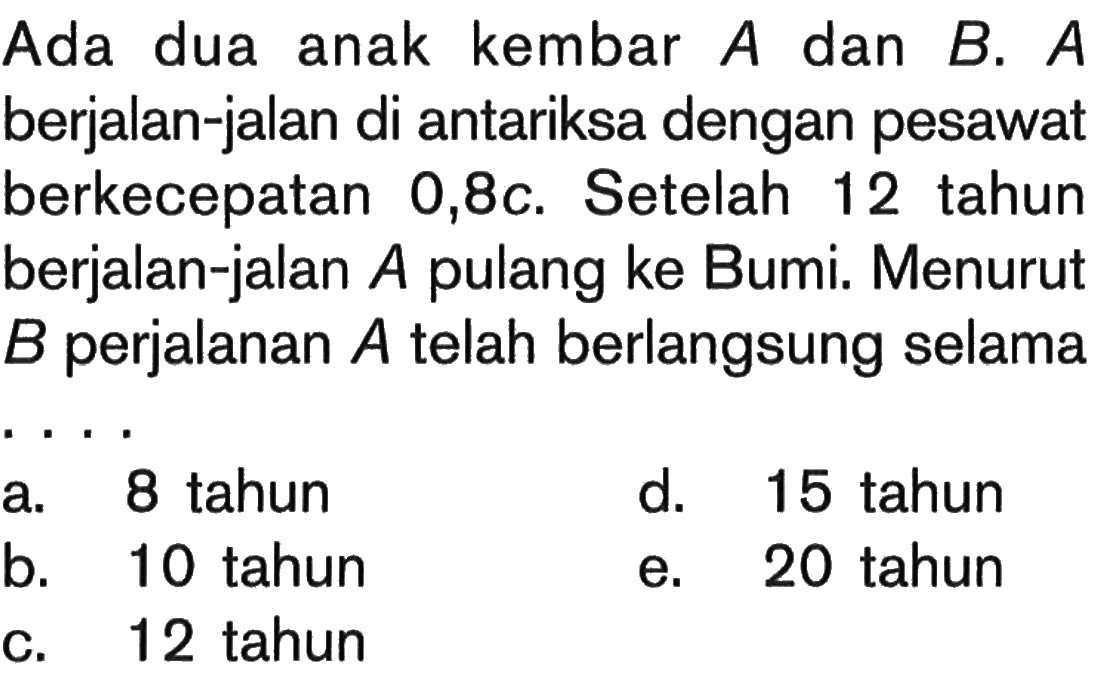 Ada dua anak kembar A dan B. A berjalan-jalan di antariksa dengan pesawat berkecepatan 0,8c. Setelah 12 tahun berjalan-jalan A pulang ke Bumi. Menurut B perjalanan A telah berlangsung selama