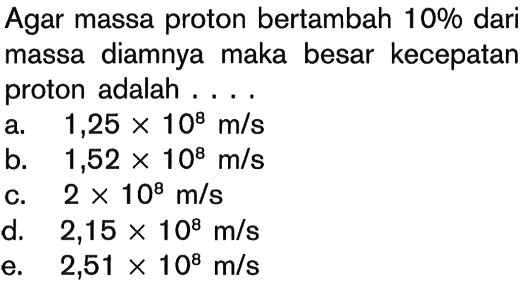 Agar massa proton bertambah  10 %  dari massa diamnya maka besar kecepatan proton adalah ....a.  1,25 x 10^8 m/s b.  1,52 x 10^8 m/s c.  2 x 10^8 m/s d.   2,15 x 10^8 m/s e.   2,51 x 10^8 m/s 