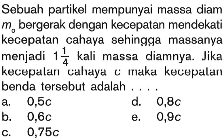 Sebuah partikel mempunyai massa diam  mo  bergerak dengan kecepatan mendekati kecepatan cahaya sehingga massanya menjadi  1 1/4  kali massa diamnya. Jika kecepalan cahlaya c maka kecepatan benda tersebut adalah ....