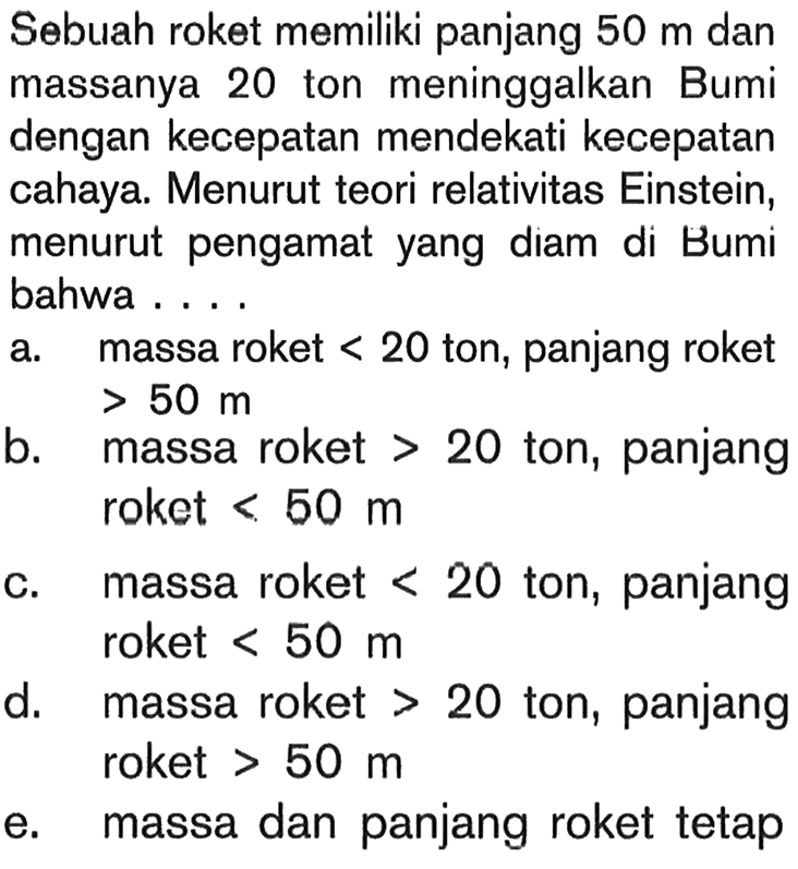 Sebuah roket memiliki panjang 50 m dan massanya 20 ton meninggalkan Bumi dengan kecepatan mendekati kecepatan cahaya. Menurut teori relativitas Einstein, menurut pengamat yang diam di Bumi bahwa .... 