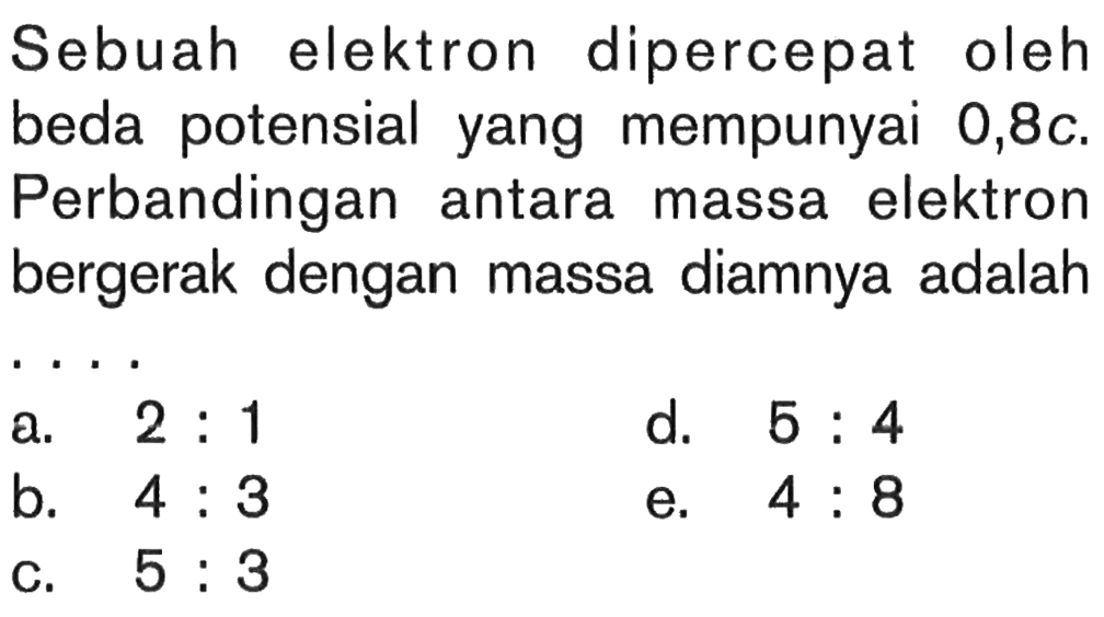 Sebuah elektron dipercepat oleh beda potensial yang mempunyai  0,8 c. Perbandingan antara massa elektron bergerak dengan massa diamnya adalah....