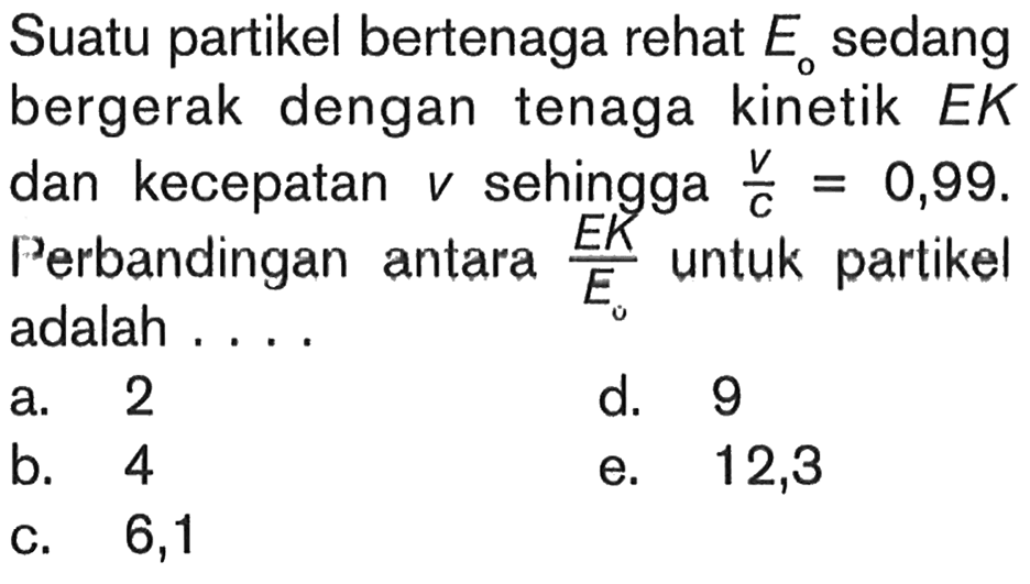 Suatu partikel bertenaga rehat E0 sedang bergerak dengan tenaga kinetik EK dan kecepatan v sehingga  v/c=0,99. Perbandingan antara  EK/E0 untuk partikel adalah ....