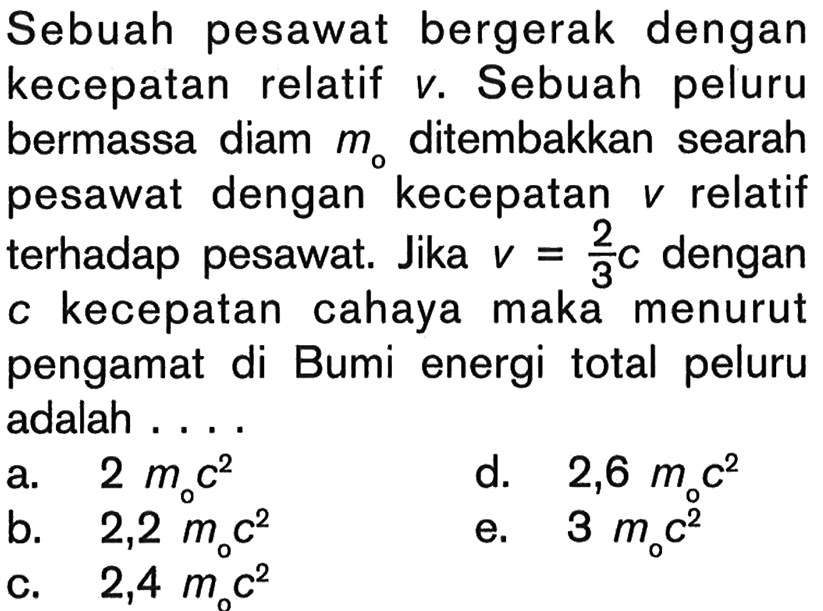 Sebuah pesawat bergerak dengan kecepatan relatif v. Sebuah peluru bermassa diam  mo  ditembakkan searah pesawat dengan kecepatan  v relatif terhadap pesawat. Jika v=2/3 c dengan c kecepatan cahaya maka menurut pengamat di Bumi energi total peluru adalah ....