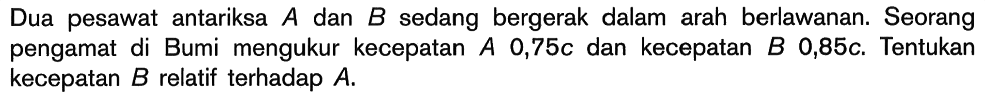 Dua pesawat antariksa A dan B sedang bergerak dalam arah berlawanan. Seorang pengamat di Bumi mengukur kecepatan A 0,75c dan kecepatan B 0,85c. Tentukan kecepatan B relatif terhadap A.