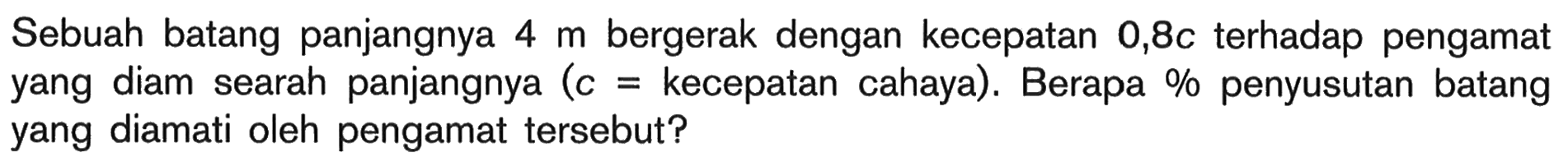 Sebuah batang panjangnya 4 m bergerak dengan kecepatan  0,8c  terhadap pengamat yang diam searah panjangnya  (c= kecepatan cahaya). Berapa % penyusutan batang yang diamati oleh pengamat tersebut?