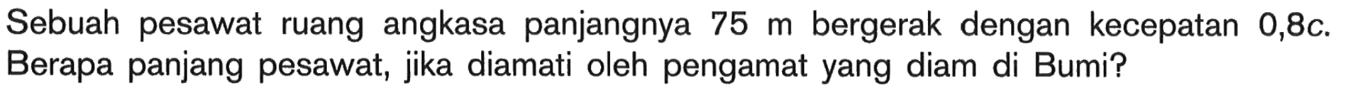 Sebuah pesawat ruang angkasa panjangnya 75 m bergerak dengan kecepatan 0,8 c. Berapa panjang pesawat, jika diamati oleh pengamat yang diam di Bumi?