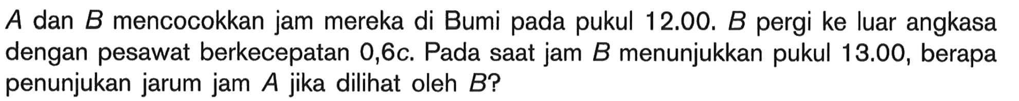 A dan B mencocokkan jam mereka di Bumi pada pukul 12.00. B pergi ke luar angkasa dengan pesawat berkecepatan  0,6c . Pada saat jam  B  menunjukkan pukul  13.00 , berapa penunjukan jarum jam  A  jika dilihat oleh  B  ?