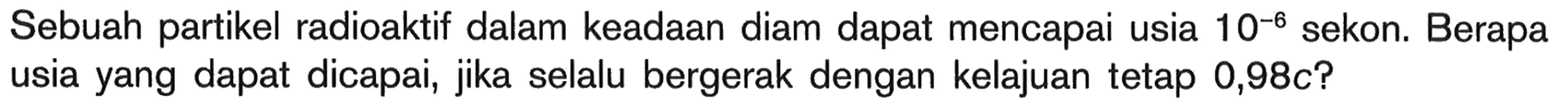 Sebuah partikel radioaktif dalam keadaan diam dapat mencapai usia  10^(-6)  sekon. Berapa usia yang dapat dicapai, jika selalu bergerak dengan kelajuan tetap  0,98 c ?
