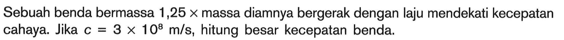 Sebuah benda bermassa 1,25 x massa diamnya bergerak dengan laju mendekati kecepatan cahaya. Jika c=3 x 10^8 m/s, hitung besar kecepatan benda.