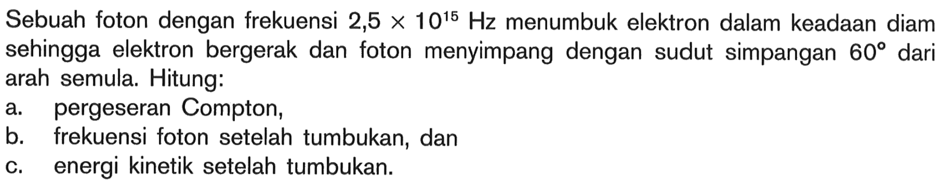 Sebuah foton dengan frekuensi 2,5 x 10^(15) Hz menumbuk elektron dalam keadaan diam sehingga elektron bergerak dan foton menyimpang dengan sudut simpangan 60 dari arah semula. Hitung: 
a. pergeseran Compton, b. frekuensi foton setelah tumbukan, dan c. energi kinetik setelah tumbukan.