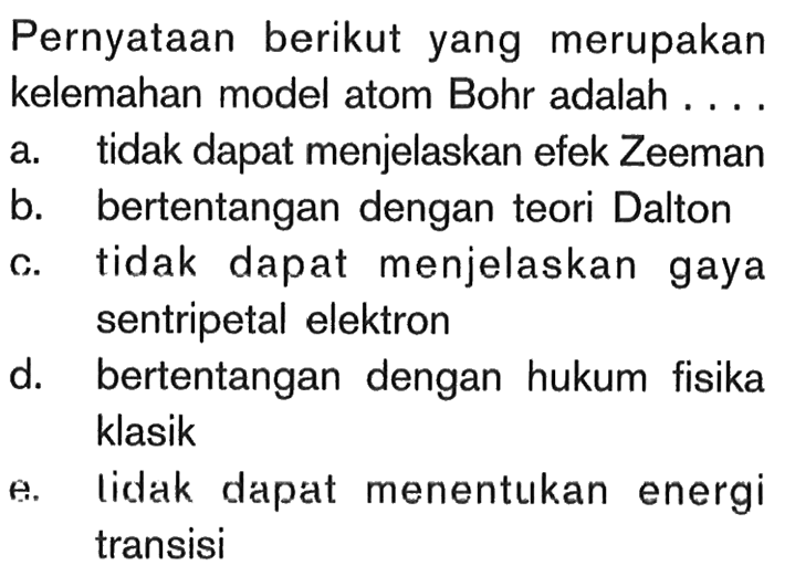 Pernyataan berikut yang merupakan kelemahan model atom Bohr adalah .... a. tidak dapat menjelaskan efek Zeeman b. bertentangan dengan teori Dalton c. tidak dapat menjelaskan gaya sentripetal elektron d. bertentangan dengan hukum fisika klasik e. lidak dapat menentukan energi transisi 