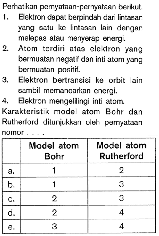 Perhatikan pernyataan-pernyataan berikut. 1. Elektron dapat berpindah dari lintasan yang satu ke lintasan lain dengan melepas atau menyerap energi. 2. Atom terdiri atas elektron yang bermuatan negatif dan inti atom yang bermuatan positif. 3. Elektron bertransisi ke orbit lain sambil memancarkan energi. 4. Elektron mengelilingi inti atom. Karakteristik model atom Bohr dan Rutherford ditunjukkan oleh pernyataan nomor... 