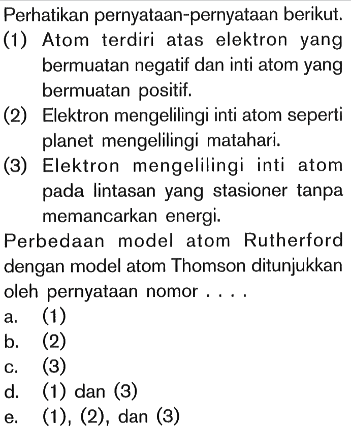 Perhatikan pernyataan-pernyataan berikut. (1) Atom terdiri atas elektron yang bermuatan negatif dan inti atom yang bermuatan positif. (2) Elektron mengelilingi inti atom seperti planet mengelilingi matahari. (3) Elektron mengelilingi inti atom pada lintasan yang stasioner tanpa memancarkan energi. Perbedaan model atom Rutherford dengan model atom Thomson ditunjukkan oleh pernyataan nomor....