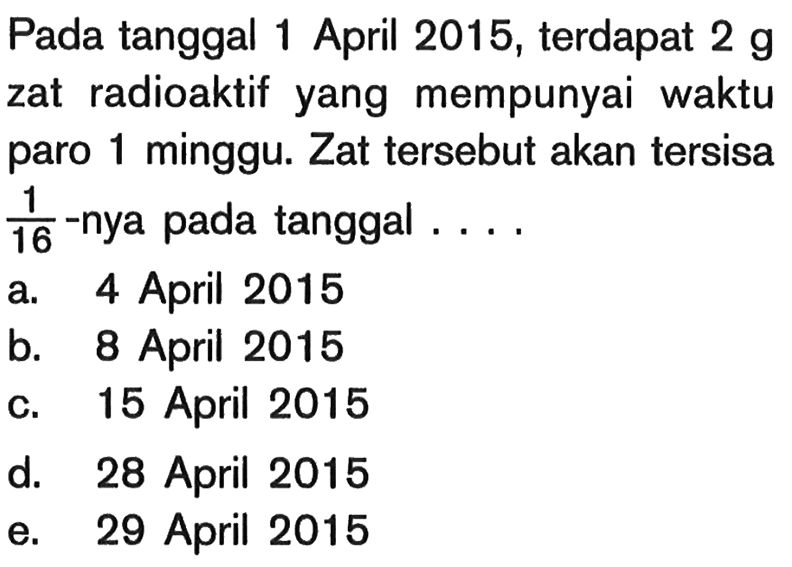 Pada tanggal 1 April 2015 , terdapat 2 g zat radioaktif yang mempunyai waktu paro 1 minggu. Zat tersebut akan tersisa  1/16 -nya pada tanggal ....