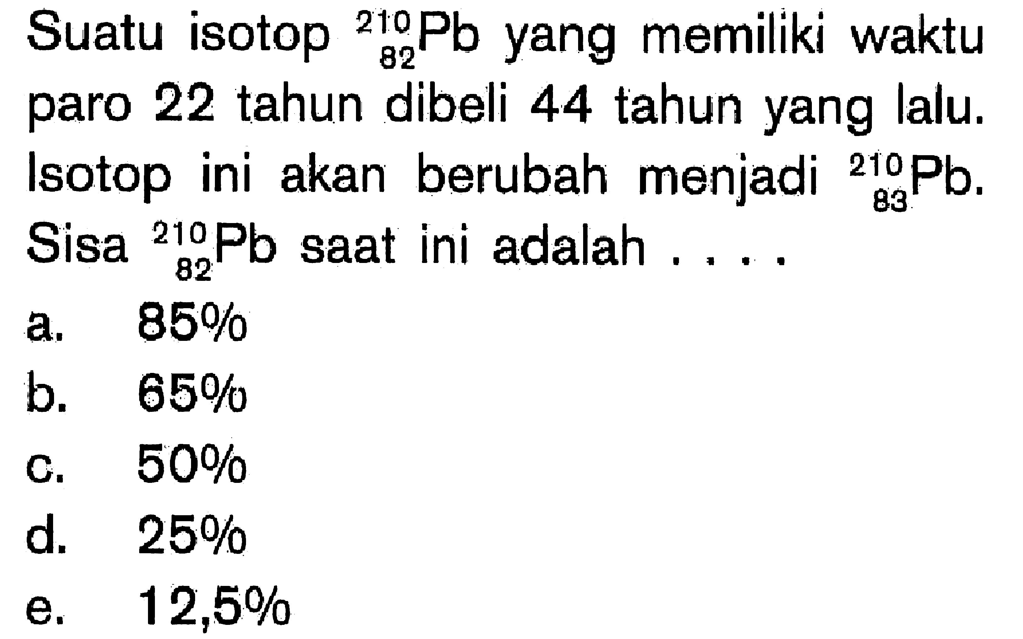 Suatu isotop 210 82 Pb yang memiliki waktu paro 22 tahun dibeli 44 tahun yang lalu. Isotop ini akan berubah menjadi 210 83 Pb. Sisa 210 82 Pb saat ini adalah....
