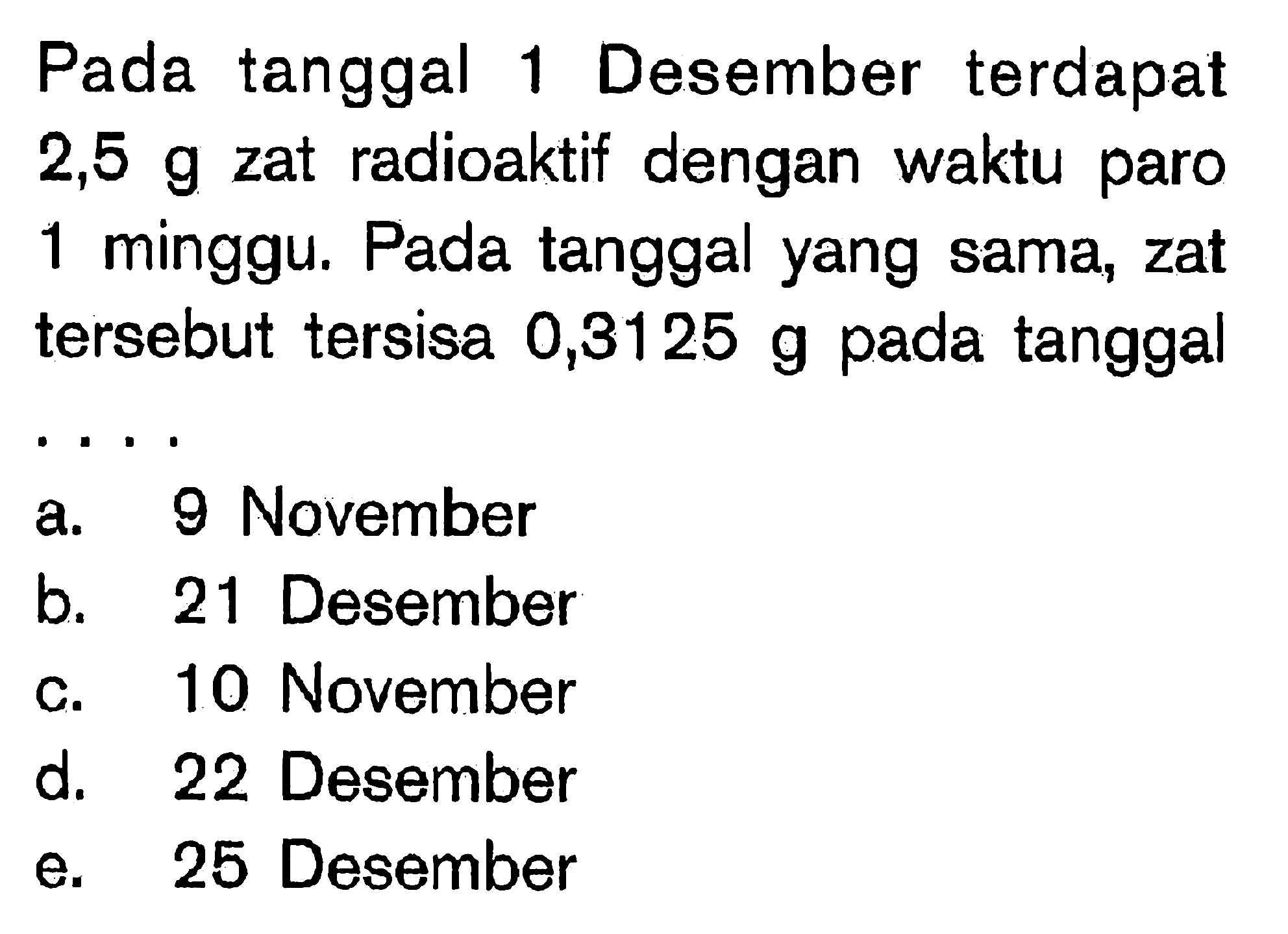 Pada tanggal 1 Desember terdapat  2,5 g  zat radioaktif dengan waktu paro 1 minggu. Pada tanggal yang sama, zat tersebut tersisa 0,3125 g pada tanggal  .. 
